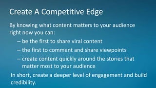 Create A Competitive Edge
By knowing what content matters to your audience
right now you can:
– be the first to share viral content
– the first to comment and share viewpoints
– create content quickly around the stories that
matter most to your audience
In short, create a deeper level of engagement and build
credibility.
 