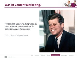 SEO Keywords Redaktion Technik Content Marketing Link-Strategien Link-Detox
SEO für Redaktionen
Was ist Content Marketing?
Frage nicht, was deine Zielgruppe für
dich tun kann, sondern was du für
deine Zielgruppe tun kannst!
(John F. Kennedy, irgendwann)
10
 