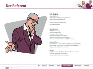 SEO Keywords Redaktion Technik Content Marketing Link-Strategien Link-Detox
SEO für Redaktionen
Der Referent
2
Eric Kubitz
Geschäftsführer
technisches SEO, Beratung, Seminare
ek@contentmanufaktur.net
www.contentmanufaktur.net
www.seo-book.de
LEHRTÄTIGKEIT:
DHBW Ravensburg
Hochschule Augsburg
Burda Journalistenschule
Akademie der Bayerischen Presse
Deutsche Journalistenschule München
Konferenzen (SMX, SEOkomm, SEO Campixxx)
PUBLIKATIONEN:
Video-Training„Suchmaschinen Optimierung“ Galileo Press
Lead Digital, Screen Guide, t3n, Webstandards Magazin
Blogs: seo-book.de, contentman.de
ZUVOR:
Redakteur und Autor: Wiwo, SZ, Stern, Woche, connect u.a.
Volontär„Stuttgarter Nachrichten“
Studium„Wirtschaftswissenschaften“
 