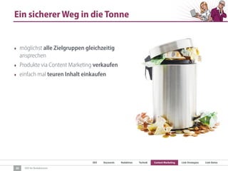 SEO Keywords Redaktion Technik Content Marketing Link-Strategien Link-Detox
SEO für Redaktionen
Ein sicherer Weg in die Tonne
‣ möglichst alle Zielgruppen gleichzeitig
ansprechen
‣ Produkte via Content Marketing verkaufen
‣ einfach mal teuren Inhalt einkaufen
30
 