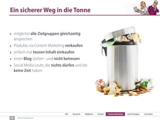 SEO Keywords Redaktion Technik Content Marketing Link-Strategien Link-Detox
SEO für Redaktionen
Ein sicherer Weg in die Tonne
‣ möglichst alle Zielgruppen gleichzeitig
ansprechen
‣ Produkte via Content Marketing verkaufen
‣ einfach mal teuren Inhalt einkaufen
‣ einen Blog starten - und nicht betreuen
‣ Social Media Leute, die nichts dürfen und die
keine Zeit haben
30
 