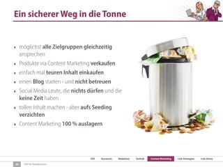 SEO Keywords Redaktion Technik Content Marketing Link-Strategien Link-Detox
SEO für Redaktionen
Ein sicherer Weg in die Tonne
‣ möglichst alle Zielgruppen gleichzeitig
ansprechen
‣ Produkte via Content Marketing verkaufen
‣ einfach mal teuren Inhalt einkaufen
‣ einen Blog starten - und nicht betreuen
‣ Social Media Leute, die nichts dürfen und die
keine Zeit haben
‣ tollen Inhalt machen - aber aufs Seeding
verzichten
‣ Content Marketing 100 % auslagern
30
 