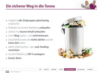 SEO Keywords Redaktion Technik Content Marketing Link-Strategien Link-Detox
SEO für Redaktionen
Ein sicherer Weg in die Tonne
‣ möglichst alle Zielgruppen gleichzeitig
ansprechen
‣ Produkte via Content Marketing verkaufen
‣ einfach mal teuren Inhalt einkaufen
‣ einen Blog starten - und nicht betreuen
‣ Social Media Leute, die nichts dürfen und die
keine Zeit haben
‣ tollen Inhalt machen - aber aufs Seeding
verzichten
‣ Content Marketing 100 % auslagern
‣ kurzer Atem
30
 