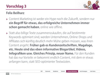 SEO Keywords Redaktion Technik Content Marketing Link-Strategien Link-Detox
SEO für Redaktionen
Vorschlag 3
7
Felix Beilharz
‣ Content Marketing ist weder ein Hype noch die Zukunft, sondern nur
ein Begriﬀ für etwas, das erfolgreiche Unternehmen immer
schon gemacht haben, online wie oﬄine.
‣ Statt also billige Texte zusammenzukaufen, die auf bestimmte
Keywords optimiert sind, werden Unternehmen, Online-Shops und
Aﬃliates sich künftig deutlich mehr Mühe geben müssen, was ihren
Content angeht. Früher gab es Kundenzeitschriften, Magaloge,
etc. Heute sind das eben informative Blogartikel, Videos,
Infografiken usw. Gleiches Prinzip, neuer Name. Für den Kunden
hat das nur Vorteile: er bekommt endlich Content, mit dem er etwas
anfangen kann, statt SEO-optimierter Textwüsten.
 