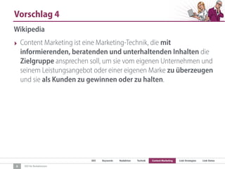 SEO Keywords Redaktion Technik Content Marketing Link-Strategien Link-Detox
SEO für Redaktionen
Vorschlag 4
8
Wikipedia
‣ Content Marketing ist eine Marketing-Technik, die mit
informierenden, beratenden und unterhaltenden Inhalten die
Zielgruppe ansprechen soll, um sie vom eigenen Unternehmen und
seinem Leistungsangebot oder einer eigenen Marke zu überzeugen
und sie als Kunden zu gewinnen oder zu halten.
 