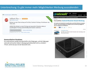 Unterbrechung: Es gibt immer mehr Möglichkeiten Werbung auszublenden
Content Marketing – Marketingtag am 04.06.14 14
Kommunikations-Paradoxon
Ein Unternehmen sendet eine Botschaft an die Zielgruppe, und die Zielgruppe
setzt alle technischen Hebel in Bewegung die Botschaft nicht zu erhalten!
 Evtl. stimmt da was mit der Botschaft nicht.
 