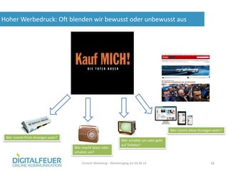 Hoher Werbedruck: Oft blenden wir bewusst oder unbewusst aus
Content Marketing – Marketingtag am 04.06.14 16
Wer nimmt Print-Anzeigen wahr?
Wer macht leiser oder
schaltet um?
Wer schaltet um oder geht
auf Toilette?
Wer nimmt diese Anzeigen wahr?
 