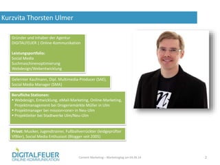 Kurzvita Thorsten Ulmer
Content Marketing – Marketingtag am 04.06.14 2
Gründer und Inhaber der Agentur
DIGITALFEUER | Online-Kommunikation
Leistungsportfolio:
Social Media
Suchmaschinenoptimierung
Webdesign/Webentwicklung
Gelernter Kaufmann, Dipl. Multimedia-Producer (SAE),
Social Media Manager (SMA)
Berufliche Stationen:
 Webdesign, Entwicklung, eMail-Marketing, Online-Marketing,
Projektmanagement bei Drogeriemärkte Müller in Ulm
 Projektmanager bei mission<one> in Neu-Ulm
 Projektleiter bei Stadtwerke Ulm/Neu-Ulm
Privat: Musiker, Jugendtrainer, Fußballverrückter (leidgeprüfter
VfBler), Social Media Enthusiast (Blogger seit 2005)
 