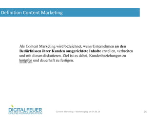 Definition Content Marketing
Content Marketing – Marketingtag am 04.06.14 26
Als Content Marketing wird bezeichnet, wenn Unternehmen an den
Bedürfnissen ihrer Kunden ausgerichtete Inhalte erstellen, verbreiten
und mit diesen diskutieren. Ziel ist es dabei, Kundenbeziehungen zu
knüpfen und dauerhaft zu festigen.Uwe Baltner, SMO14
 