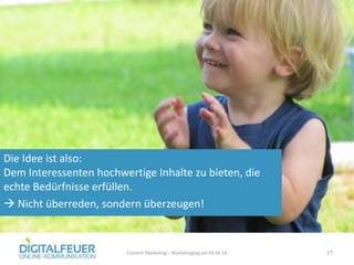 Die Idee ist also:
Dem Interessenten hochwertige Inhalte zu bieten, die
echte Bedürfnisse erfüllen.
 Nicht überreden, sondern überzeugen!
Content Marketing – Marketingtag am 04.06.14 27
 