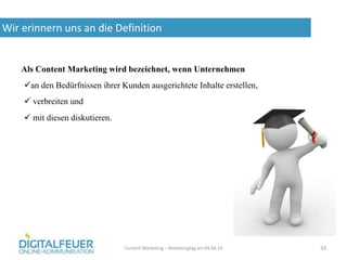 Wir erinnern uns an die Definition
Content Marketing – Marketingtag am 04.06.14 33
Als Content Marketing wird bezeichnet, wenn Unternehmen
 mit diesen diskutieren.
an den Bedürfnissen ihrer Kunden ausgerichtete Inhalte erstellen,
 verbreiten und
 