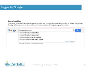 Fragen Sie Google
Content Marketing – Marketingtag am 04.06.14 41
Google Vorschläge
Viele Nutzer stellen die Fragen, die sie zu einem Produkt oder einer Dienstleistung haben, einfach an Google. Suchanfragen
die oft gestellt werden können Sie ermitteln und erhalten so Ideen für zielgruppengerechte Inhalte.
 