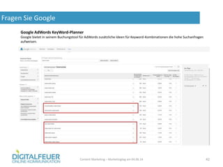 Fragen Sie Google
Content Marketing – Marketingtag am 04.06.14 42
Google AdWords KeyWord-Planner
Google bietet in seinem Buchungstool für AdWords zusätzliche Ideen für Keyword-Kombinationen die hohe Suchanfragen
aufweisen.
 