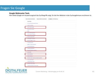 Fragen Sie Google
Content Marketing – Marketingtag am 04.06.14 43
Google Webmaster Tools
Hier bietet Google ein Auswertungstool das Suchbegriffe zeigt, für die Ihre Website in den Suchergebnissen erschienen ist.
 