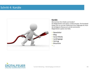 Schritt 4: Kanäle
Content Marketing – Marketingtag am 04.06.14 49
Kanäle
Wie kommen Ihre Inhalte zum Kunden?
Die Möglichkeiten sind nahezu unüberschaubar. Die Kanalwahl
hängt nicht nur von den Präferenzen Ihrer Zielgruppe ab. Auch
die verfügbaren Ressourcen und die technischen
Möglichkeiten spielen eine Rolle.
Newsletter
Blog
Social Media
Landingpage
Vortrag
Broschüre
…
 