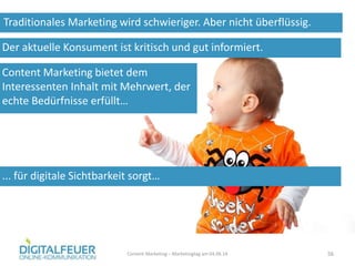 Traditionales Marketing wird schwieriger. Aber nicht überflüssig.
Content Marketing – Marketingtag am 04.06.14 56
Der aktuelle Konsument ist kritisch und gut informiert.
Content Marketing bietet dem
Interessenten Inhalt mit Mehrwert, der
echte Bedürfnisse erfüllt…
... für digitale Sichtbarkeit sorgt…
 