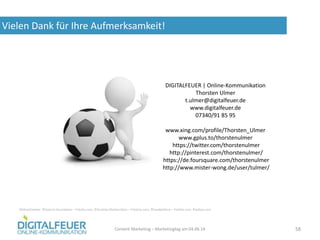 Vielen Dank für Ihre Aufmerksamkeit!
Content Marketing – Marketingtag am 04.06.14 58
DIGITALFEUER | Online-Kommunikation
Thorsten Ulmer
t.ulmer@digitalfeuer.de
www.digitalfeuer.de
07340/91 85 95
www.xing.com/profile/Thorsten_Ulmer
www.gplus.to/thorstenulmer
https://twitter.com/thorstenulmer
http://pinterest.com/thorstenulmer/
https://de.foursquare.com/thorstenulmer
http://www.mister-wong.de/user/tulmer/
Bildnachweise: ©ioannis kounadeas – Fotolia.com, ©Anatoly Maslennikov – Fotoloa.com, ©madpixblue – Fotolia.com, Pixabay.com
 