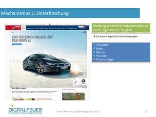 Mechanismus 1: Unterbrechung
Content Marketing – Marketingtag am 04.06.14 8
Werbung unterbricht den Menschen in
seiner eigentlichen Tätigkeit
 Sie kommt eigentlich immer ungelegen.
 Fernsehen
 Radio
 Banner
 YouTube
 Print-Anzeigen
 