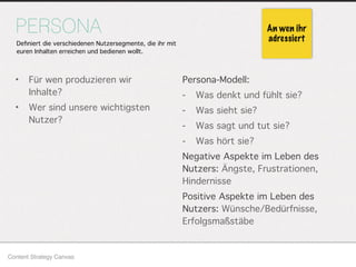 Persona-Modell:
- Was denkt und fühlt sie?
- Was sieht sie?
- Was sagt und tut sie?
- Was hört sie?
Negative Aspekte im Leben des
Nutzers: Ängste, Frustrationen,
Hindernisse
Positive Aspekte im Leben des
Nutzers: Wünsche/Bedürfnisse,
Erfolgsmaßstäbe
PERSONA
• Für wen produzieren wir
Inhalte?
• Wer sind unsere wichtigsten
Nutzer?
Content Strategy Canvas
An wen ihr
adressiertDeﬁniert die verschiedenen Nutzersegmente, die ihr mit
euren Inhalten erreichen und bedienen wollt.
 