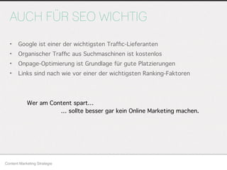 AUCH FÜR SEO WICHTIG
• Google ist einer der wichtigsten Trafﬁc-Lieferanten
• Organischer Trafﬁc aus Suchmaschinen ist kostenlos
• Onpage-Optimierung ist Grundlage für gute Platzierungen
• Links sind nach wie vor einer der wichtigsten Ranking-Faktoren
Content Marketing Strategie
Wer am Content spart…
… sollte besser gar kein Online Marketing machen.
 