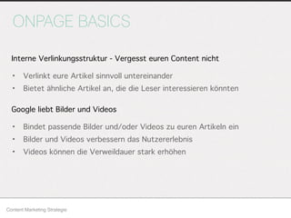 ONPAGE BASICS
Content Marketing Strategie
• Verlinkt eure Artikel sinnvoll untereinander
• Bietet ähnliche Artikel an, die die Leser interessieren könnten
Interne Verlinkungsstruktur - Vergesst euren Content nicht
Google liebt Bilder und Videos
• Bindet passende Bilder und/oder Videos zu euren Artikeln ein
• Bilder und Videos verbessern das Nutzererlebnis
• Videos können die Verweildauer stark erhöhen
 