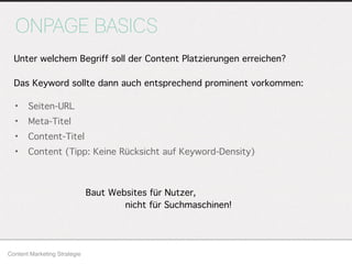 ONPAGE BASICS
Content Marketing Strategie
Unter welchem Begriff soll der Content Platzierungen erreichen?
Das Keyword sollte dann auch entsprechend prominent vorkommen:
• Seiten-URL
• Meta-Titel
• Content-Titel
• Content (Tipp: Keine Rücksicht auf Keyword-Density)
Baut Websites für Nutzer,
nicht für Suchmaschinen!
 