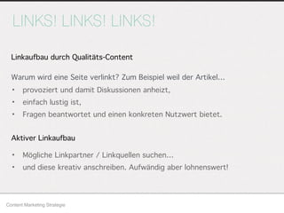 LINKS! LINKS! LINKS!
Content Marketing Strategie
• provoziert und damit Diskussionen anheizt,
• einfach lustig ist,
• Fragen beantwortet und einen konkreten Nutzwert bietet.
Linkaufbau durch Qualitäts-Content
Aktiver Linkaufbau
• Mögliche Linkpartner / Linkquellen suchen…
• und diese kreativ anschreiben. Aufwändig aber lohnenswert!
Warum wird eine Seite verlinkt? Zum Beispiel weil der Artikel…
 