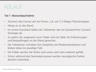 ABLAUF
• Zeichnet das Canvas auf ein Poster, z.B. auf 2-3 Bögen Flipchartpapier
• Hängt es an die Wand.
• Im ersten Durchlauf bilden die Teilnehmer den Ist-Zustand ihrer Content
Strategie ab.
• Zu jedem der insgesamt neun Felder wird ein Slide mit Erläuterungen
und Beispielfragen an die Wand geworfen.
• Die Teilnehmer schreiben ihre Gedanken auf Moderationskarten und
kleben diese ins jeweilige Feld.
• Die Felder werden der Reihe nach eines nach dem anderen gefüllt.
• Schon während des Sammelprozesses werden neuralgische Punkte
deutlich erkennbar.
Content Marketing Strategie
Teil 1: Bestandsaufnahme
 