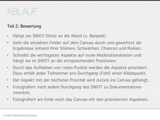 ABLAUF
• Hängt ein SWOT-Gitter an die Wand (s. Beispiel)
• Geht die einzelnen Felder auf dem Canvas durch und gewichtet die
Ergebnisse anhand ihrer Stärken, Schwächen, Chancen und Risiken.
• Schreibt die wichtigsten Aspekte auf ovale Moderationskarten und
hängt sie im SWOT an die entsprechenden Positionen.
• Durch das Aufkleben von roten Punkte werden die Aspekte priorisiert.
Dazu erhält jeder Teilnehmer pro Durchgang (Feld) einen Klebepunkt.
• Der Aspekt mit der höchsten Priorität wird zurück ins Canvas gehängt.
• Fotograﬁert nach jedem Durchgang das SWOT zu Dokumentations-
zwecken.
• Fotograﬁert am Ende noch das Canvas mit den priorisierten Aspekten.
Content Marketing Strategie
Teil 2: Bewertung
 