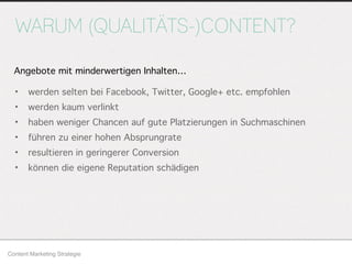 WARUM (QUALITÄTS-)CONTENT?
• werden selten bei Facebook, Twitter, Google+ etc. empfohlen
• werden kaum verlinkt
• haben weniger Chancen auf gute Platzierungen in Suchmaschinen
• führen zu einer hohen Absprungrate
• resultieren in geringerer Conversion
• können die eigene Reputation schädigen
Content Marketing Strategie
Angebote mit minderwertigen Inhalten…
 