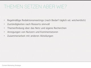 THEMEN SETZEN ABER WIE?
• Regelmäßige Redaktionsmeetings (nach Bedarf täglich od. wöchentlich)
• Zuständigkeiten nach Ressorts sinnvoll
• Themenﬁndung über das Netz und eigene Recherchen
• Anregungen von Nutzern und Kommentatoren
• Zusammenarbeit mit anderen Abteilungen
Content Marketing Strategie
 