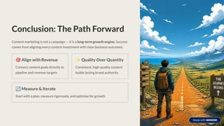 Conclusion: The Path Forward
Content marketing is not a campaign — it is a long-term growth engine. Success
comes from aligning every content investment with clear business outcomes.
🎯Align with Revenue
Connect content goals directly to
pipeline and revenue targets
✨Quality Over Quantity
Consistent, high-quality content
builds lasting brand authority
🔄Measure & Iterate
Start with a plan, measure rigorously, and optimise for growth
 