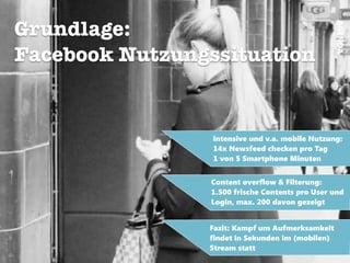 AGENDA
Grundlage:
Facebook Nutzungssituation
!
intensive und v.a. mobile Nutzung:
14x Newsfeed checken pro Tag
1 von 5 Smartphone Minuten
Fazit: Kampf um Aufmerksamkeit
findet in Sekunden im (mobilen)
Stream statt
Content overflow & Filterung:
1.500 frische Contents pro User und
Login, max. 200 davon gezeigt
 