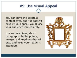 #9: Use Visual Appeal


You can have the greatest
content ever, but if it doesn’t
have visual appeal, you’ll lose
your audience immediately.

Use subheadlines, short
paragraphs, bullet points,
images and anything that will
grab and keep your reader’s
attention.
 