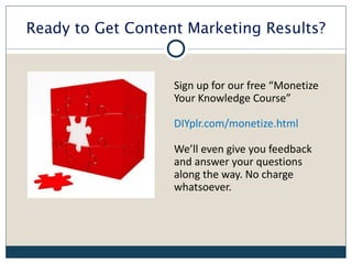 Ready to Get Content Marketing Results?


                   Sign up for our free “Monetize
                   Your Knowledge Course”

                   DIYplr.com/monetize.html

                   We’ll even give you feedback
                   and answer your questions
                   along the way. No charge
                   whatsoever.
 