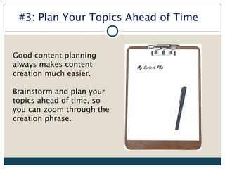 #3: Plan Your Topics Ahead of Time


Good content planning
always makes content
creation much easier.

Brainstorm and plan your
topics ahead of time, so
you can zoom through the
creation phrase.
 