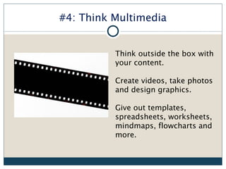 #4: Think Multimedia


          Think outside the box with
          your content.

          Create videos, take photos
          and design graphics.

          Give out templates,
          spreadsheets, worksheets,
          mindmaps, flowcharts and
          more.
 