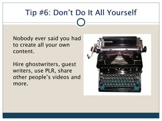 Tip #6: Don’t Do It All Yourself


Nobody ever said you had
to create all your own
content.

Hire ghostwriters, guest
writers, use PLR, share
other people’s videos and
more.
 