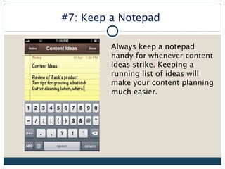 #7: Keep a Notepad

         Always keep a notepad
         handy for whenever content
         ideas strike. Keeping a
         running list of ideas will
         make your content planning
         much easier.
 