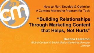 How 
to 
Plan, 
Develop 
& 
Op7mize 
A 
Content 
Marke7ng 
Program 
for 
Tech 
“Building Relationships 
Through Marketing Content 
that Helps, Not Hurts” 
Deanna Lazzaroni 
Global Content & Social Media Marketing Manager, 
LinkedIn 
#CMWorld 
 