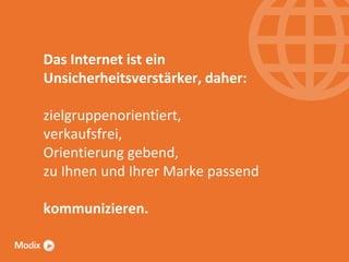 Das Internet ist ein
Unsicherheitsverstärker, daher:
zielgruppenorientiert,
verkaufsfrei,
Orientierung gebend,
zu Ihnen und Ihrer Marke passend
kommunizieren.

 