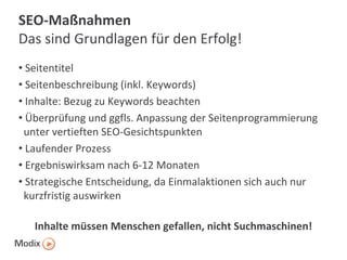 SEO-Maßnahmen
Das sind Grundlagen für den Erfolg!
• Seitentitel
• Seitenbeschreibung (inkl. Keywords)
• Inhalte: Bezug zu Keywords beachten
• Überprüfung und ggfls. Anpassung der Seitenprogrammierung
unter vertieften SEO-Gesichtspunkten
• Laufender Prozess
• Ergebniswirksam nach 6-12 Monaten
• Strategische Entscheidung, da Einmalaktionen sich auch nur
kurzfristig auswirken
Inhalte müssen Menschen gefallen, nicht Suchmaschinen!

 