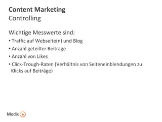 Content Marketing
Controlling
Wichtige Messwerte sind:
• Traffic auf Webseite(n) und Blog
• Anzahl geteilter Beiträge
• Anzahl von Likes
• Click-Trough-Raten (Verhältnis von Seiteneinblendungen zu
Klicks auf Beiträge)

 