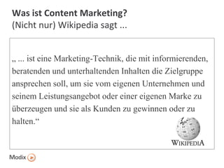Was ist Content Marketing?
(Nicht nur) Wikipedia sagt ...
„ ... ist eine Marketing-Technik, die mit informierenden,
beratenden und unterhaltenden Inhalten die Zielgruppe
ansprechen soll, um sie vom eigenen Unternehmen und
seinem Leistungsangebot oder einer eigenen Marke zu
überzeugen und sie als Kunden zu gewinnen oder zu
halten.“

 