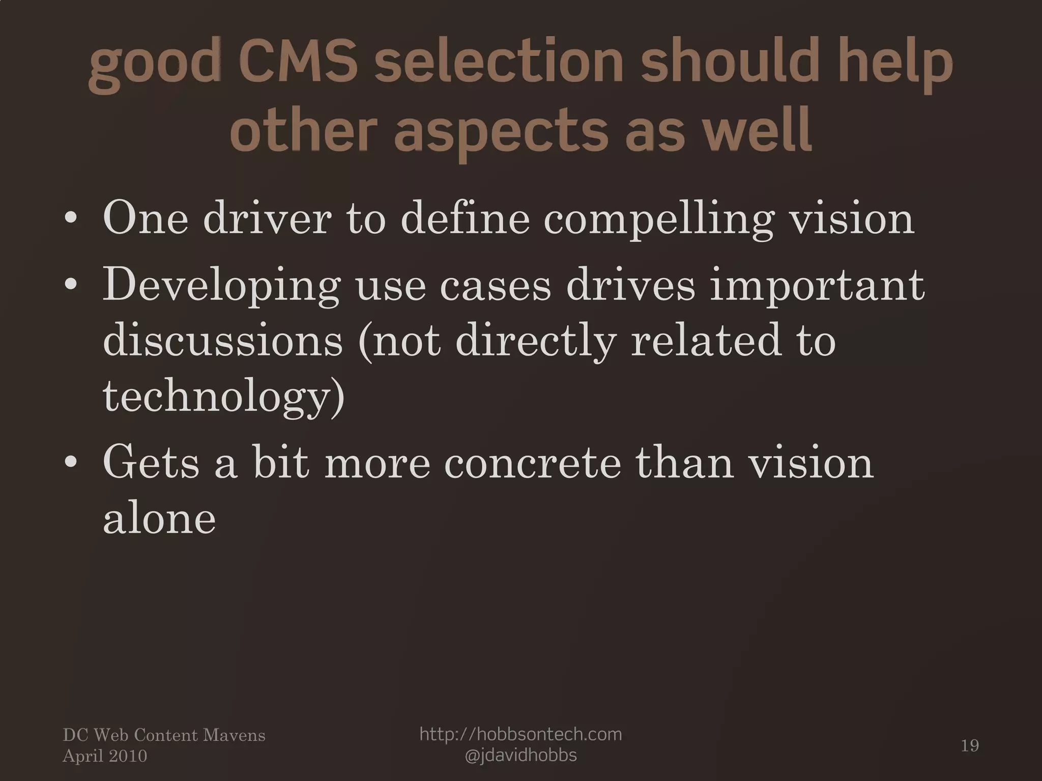 good CMS selection should help
other aspects as well
• One driver to define compelling vision
• Developing use cases drives important
discussions (not directly related to
technology)
• Gets a bit more concrete than vision
alone
DC Web Content Mavens
April 2010
http://hobbsontech.com
@jdavidhobbs
19
 
