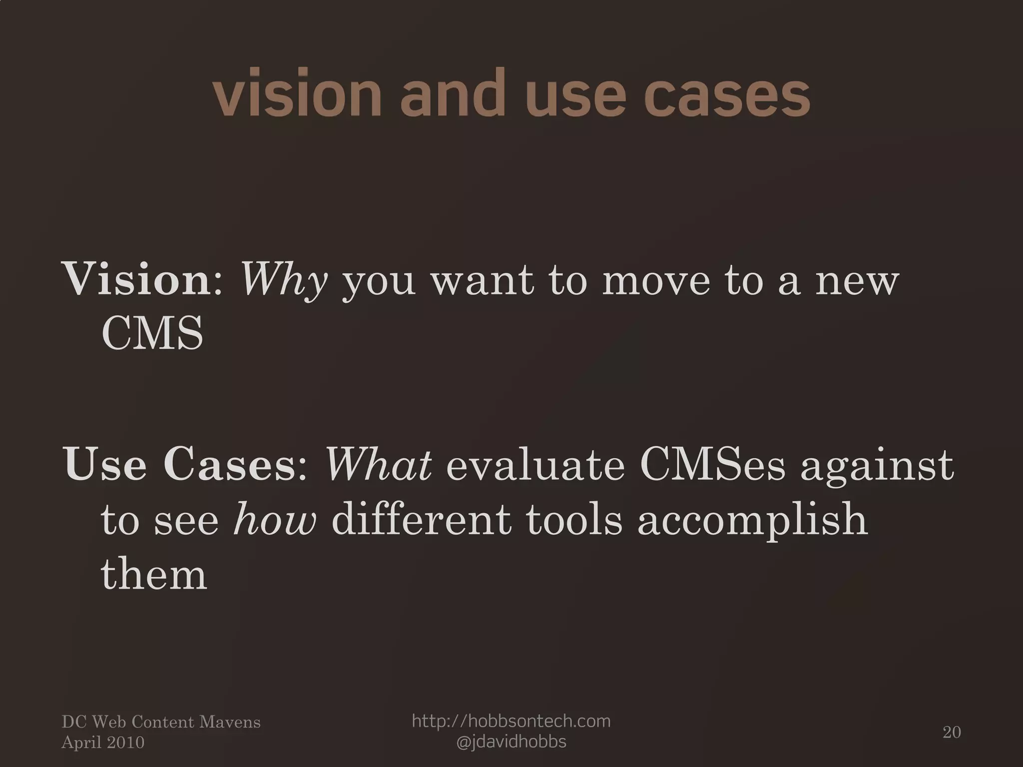 vision and use cases
Vision: Why you want to move to a new
CMS
Use Cases: What evaluate CMSes against
to see how different tools accomplish
them
DC Web Content Mavens
April 2010
http://hobbsontech.com
@jdavidhobbs
20
 