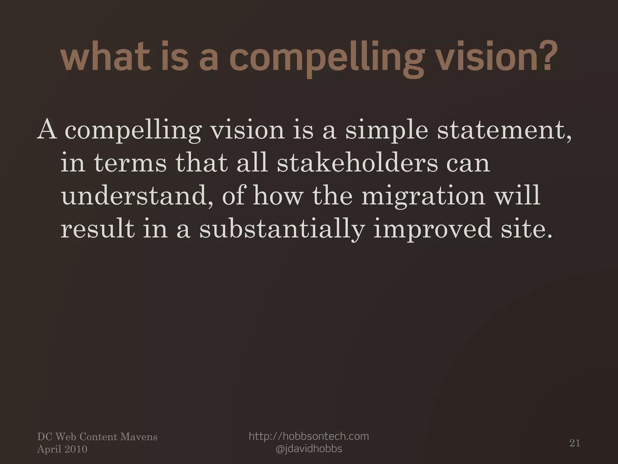 what is a compelling vision?
A compelling vision is a simple statement,
in terms that all stakeholders can
understand, of how the migration will
result in a substantially improved site.
DC Web Content Mavens
April 2010
http://hobbsontech.com
@jdavidhobbs
21
 