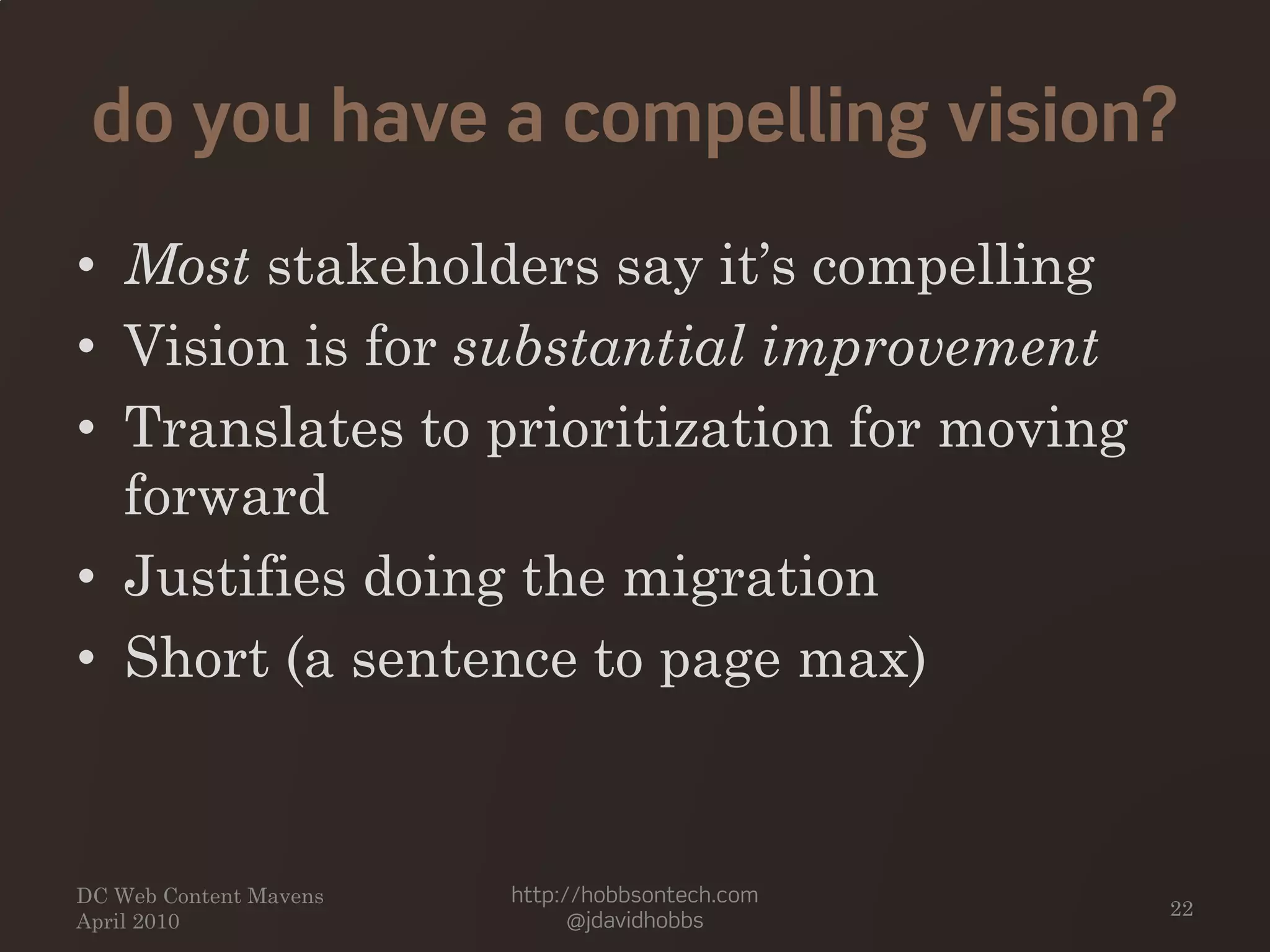 do you have a compelling vision?
• Most stakeholders say it’s compelling
• Vision is for substantial improvement
• Translates to prioritization for moving
forward
• Justifies doing the migration
• Short (a sentence to page max)
DC Web Content Mavens
April 2010
http://hobbsontech.com
@jdavidhobbs
22
 