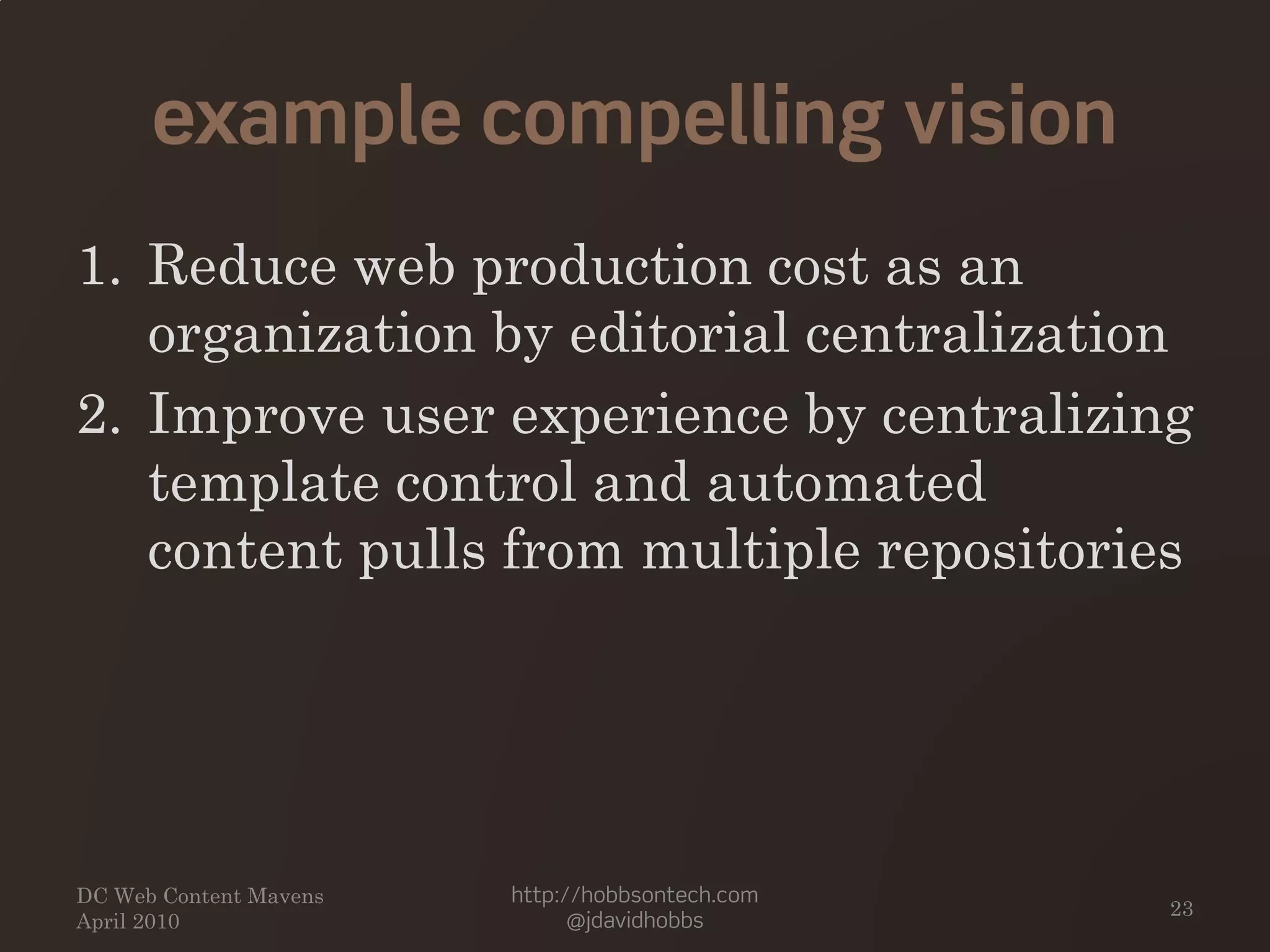 example compelling vision
1. Reduce web production cost as an
organization by editorial centralization
2. Improve user experience by centralizing
template control and automated
content pulls from multiple repositories
DC Web Content Mavens
April 2010
http://hobbsontech.com
@jdavidhobbs
23
 