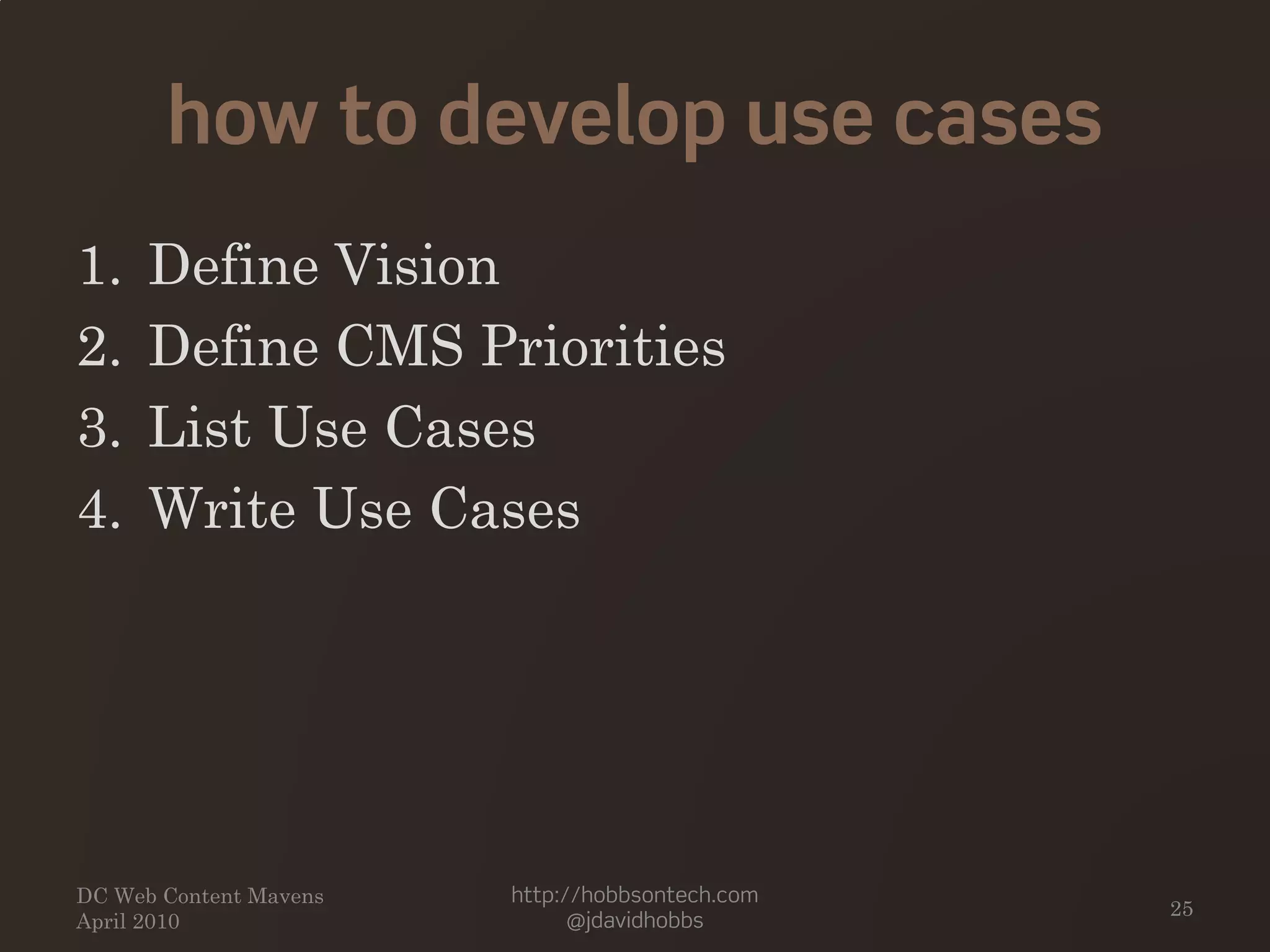 how to develop use cases
1. Define Vision
2. Define CMS Priorities
3. List Use Cases
4. Write Use Cases
DC Web Content Mavens
April 2010
http://hobbsontech.com
@jdavidhobbs
25
 